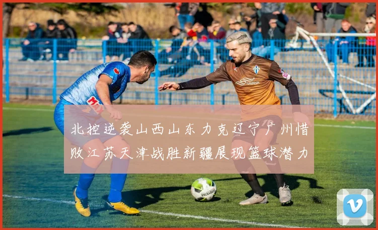 北控逆袭山西山东力克辽宁广州惜败江苏天津战胜新疆展现篮球潜力赛精彩瞬间