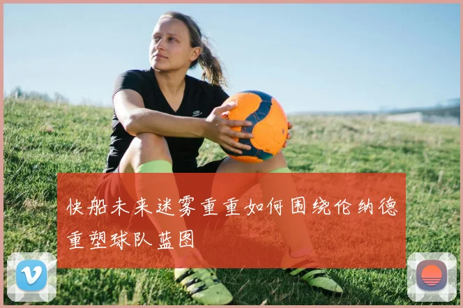 快船未来迷雾重重如何围绕伦纳德重塑球队蓝图