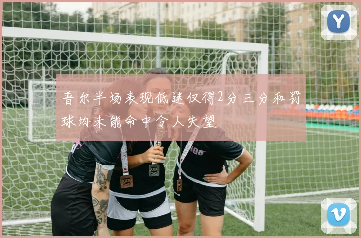 普尔半场表现低迷仅得2分三分和罚球均未能命中令人失望