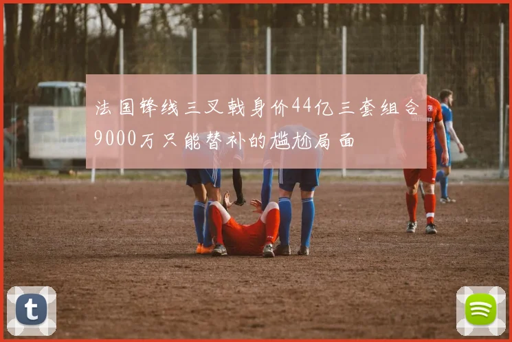 法国锋线三叉戟身价44亿三套组合9000万只能替补的尴尬局面