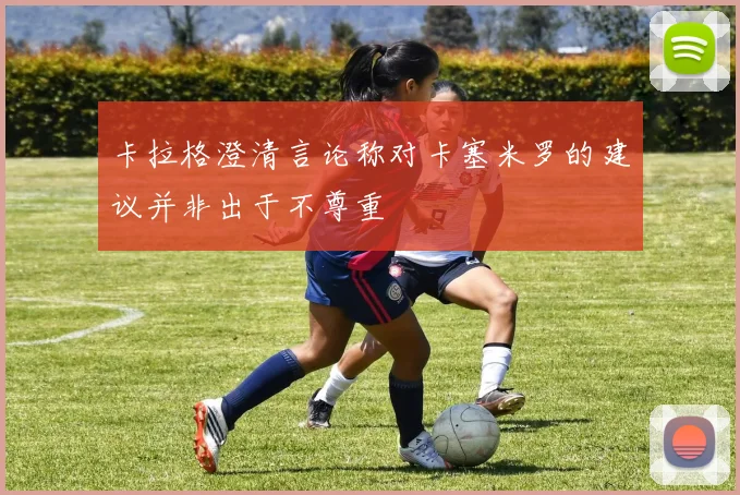 卡拉格澄清言论称对卡塞米罗的建议并非出于不尊重