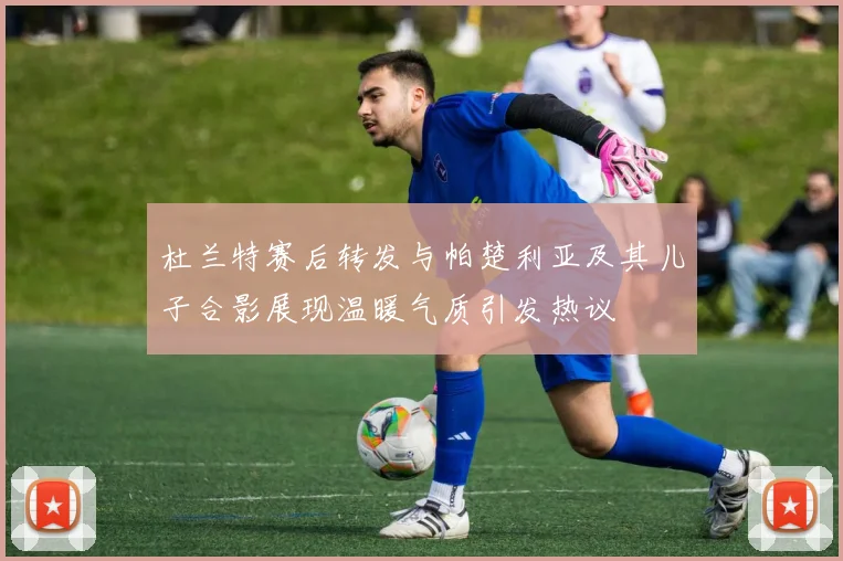 杜兰特赛后转发与帕楚利亚及其儿子合影展现温暖气质引发热议