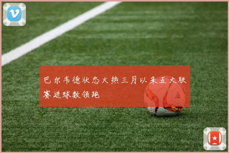 巴尔韦德状态火热三月以来五大联赛进球数领跑
