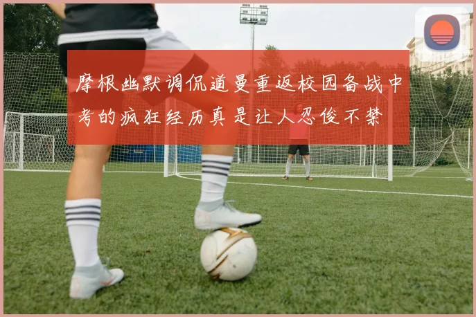 摩根幽默调侃道曼重返校园备战中考的疯狂经历真是让人忍俊不禁