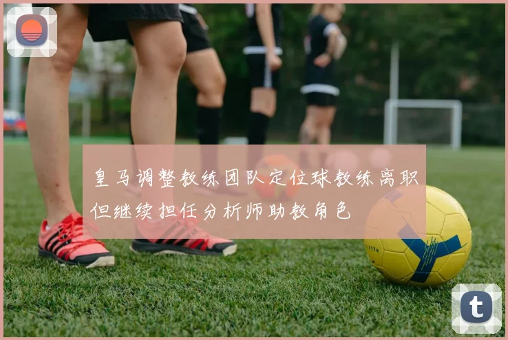 皇马调整教练团队定位球教练离职但继续担任分析师助教角色