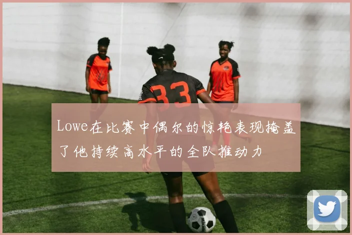 Lowe在比赛中偶尔的惊艳表现掩盖了他持续高水平的全队推动力