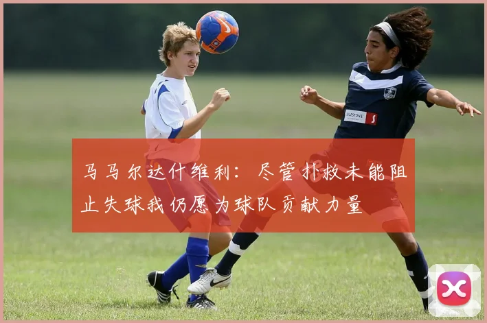 马马尔达什维利：尽管扑救未能阻止失球我仍愿为球队贡献力量