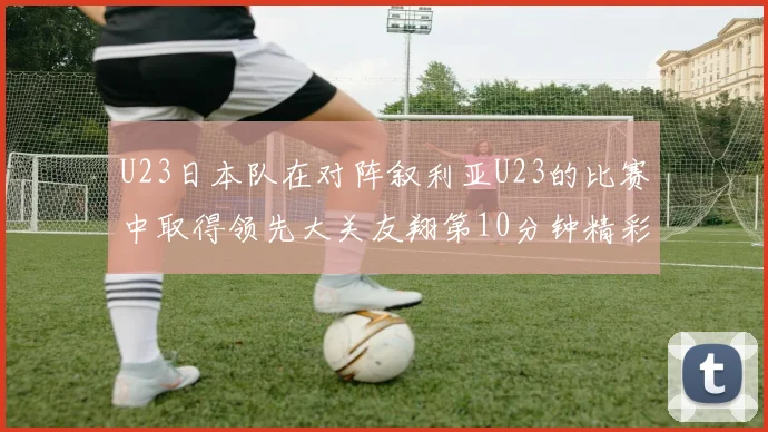 U23日本队在对阵叙利亚U23的比赛中取得领先大关友翔第10分钟精彩进球