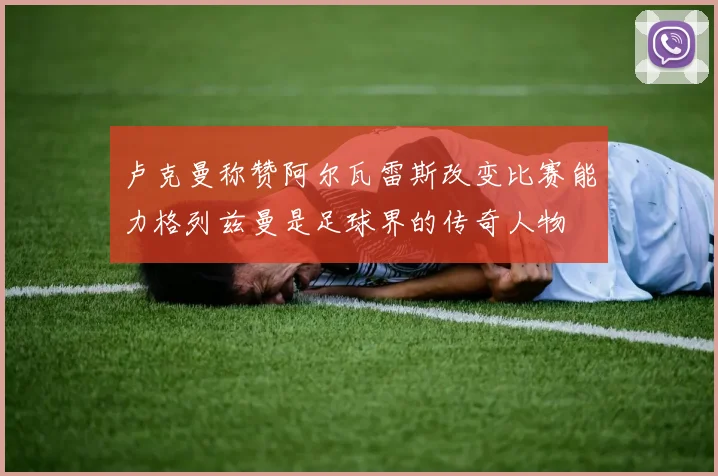 卢克曼称赞阿尔瓦雷斯改变比赛能力格列兹曼是足球界的传奇人物