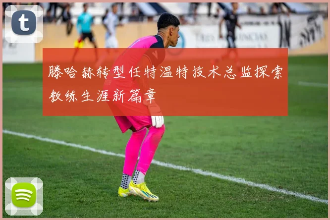 滕哈赫转型任特温特技术总监探索教练生涯新篇章