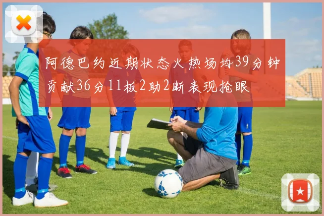 阿德巴约近期状态火热场均39分钟贡献36分11板2助2断表现抢眼