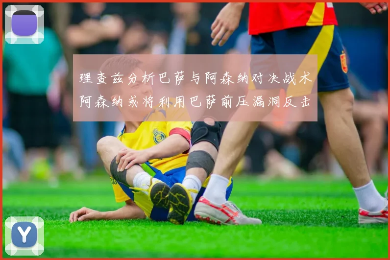 理查兹分析巴萨与阿森纳对决战术阿森纳或将利用巴萨前压漏洞反击成功