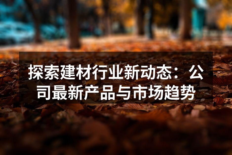 探索建材行业新动态：公司最新产品与市场趋势